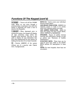Page 12 
 
– 12 – 
Functions Of The Keypad (cont’d) 
9 CHIME  :  Turns on & off the CHIME 
mode. When on, any entry through a 
protected delay or perimeter zone while the 
system is disarmed will cause a tone to 
sound at the Keypad(s). 
✳ READY
  :  When depressed prior to 
arming the system, the keypad will display 
all open protection zones within the 
keypad’s home partition. This key is also 
used to display all zone descriptors that 
have been programmed for your system, by 
holding the key down for at...