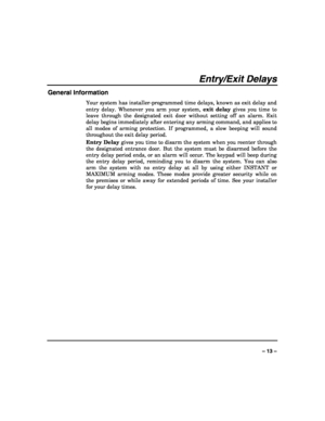 Page 13 
 
– 13 – 
Entry/Exit Delays 
General Information 
Your system has installer-programmed time delays, known as exit delay and 
entry delay. Whenever you arm your system, exit delay gives you time to 
leave through the designated exit door without setting off an alarm. Exit 
delay begins immediately after entering any arming command, and applies to 
all modes of arming protection. If programmed, a slow beeping will sound 
throughout the exit delay period. 
Entry Delay gives you time to disarm the system...
