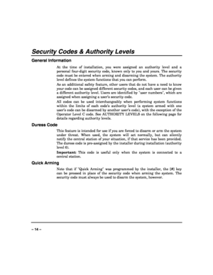 Page 14 
 
– 14 – 
Security Codes & Authority Levels 
General Information 
At the time of installation, you were assigned an authority level and a 
personal four-digit security code, known only to you and yours. The security 
code must be entered when arming and disarming the system. The authority 
level defines the system functions that you can perform.  
As an additional safety feature, other users that do not have a need to know 
your code can be assigned different security codes, and each user can be given...