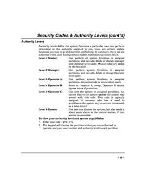 Page 15 
 
– 15 – 
Security Codes & Authority Levels (cont’d) 
Authority Levels 
Authority levels define the system functions a particular user can perform. 
Depending on the authority assigned to you, there are certain system 
functions you may be prohibited from performing. In summary, there are six 
authority levels, each having certain system restrictions as shown below. 
Level 1 Master:  Can perform all system functions in assigned 
partitions, and can add, delete or change Manager 
and Operator level...