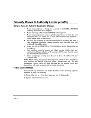 Page 16 
 
– 16 – 
Security Codes & Authority Levels (cont’d) 
General Rules on Authority Levels and Changes 
• A user may not delete or change the user code of the SAME or HIGHER 
authority than which he is assigned. 
• A user may only ADD users to a LOWER authority level. 
• A user may assign access codes only to those partitions to which the user 
adding the code has access. (ex. a user with access to only partition 1 
cannot assign codes in partition 2.) 
• The only way to assign a user’s authority level is...