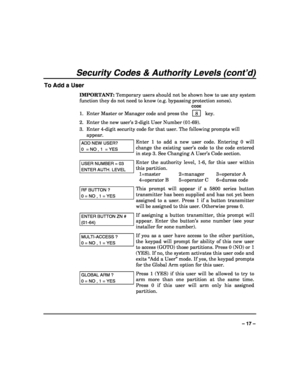 Page 17 
 
– 17 – 
Security Codes & Authority Levels (cont’d) 
To Add a User 
IMPORTANT: Temporary users should not be shown how to use any system 
function they do not need to know (e.g. bypassing protection zones). 
   CODE 
1.  Enter Master or Manager code and press the    8  key. 
2.  Enter the new user’s 2-digit User Number (01-69). 
3.  Enter 4-digit security code for that user. The following prompts will 
appear. 
ADD NEW USER? 
0  = NO , 1  = YES 
Enter 1 to add a new user code. Entering 0 will 
change...