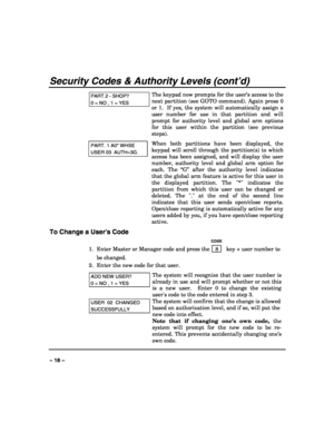 Page 18 
 
– 18 – 
Security Codes & Authority Levels (cont’d) 
PART.2 - SHOP? 
0 = NO , 1 = YES 
The keypad now prompts for the user’s access to the 
next partition (see GOTO command). Again press 0 
or 1.  If yes, the system will automatically assign a 
user number for use in that partition and will 
prompt for authority level and global arm options 
for this user within the partition (see previous 
steps).  
PART. 1 A0* WHSE 
USER 03  AUTH=3G. 
When both partitions have been displayed, the 
keypad will scroll...