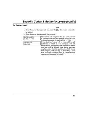 Page 19 
 
– 19 – 
Security Codes & Authority Levels (cont’d) 
To Delete a User 
   CODE 
1.  Enter Master or Manager code and press the    8    key + user number to 
be deleted. 
2.  Enter Master or Manager code first entered.  
OK TO DELETE  
0 = NO , 1 = YES 
The system will recognize that the User number 
is already in use and will prompt to confirm that 
it should be deleted. Press 0 (NO) or 1 (YES).  
USER CODE 
DELETED 
If yes, that user’s code will be removed from all 
partitions to which it was...
