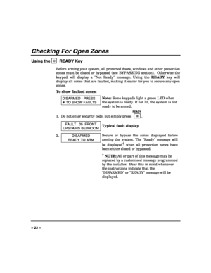 Page 22 
 
– 22 – 
Checking For Open Zones 
Using the ✳  READY Key 
Before arming your system, all protected doors, windows and other protection 
zones must be closed or bypassed (see BYPASSING section).  Otherwise the 
keypad will display a Not Ready message. Using the READY key will 
display all zones that are faulted, making it easier for you to secure any open 
zones. 
To show faulted zones: 
 DISARMED - PRESS 
 TO SHOW FAULTS 
Note: Some keypads light a green LED when 
the system is ready. If not lit, the...