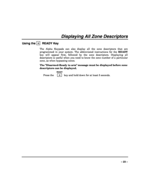 Page 23 
 
– 23 – 
Displaying All Zone Descriptors 
Using the ✳  READY Key 
The Alpha Keypads can also display all the zone descriptors that are 
programmed in your system. The abbreviated instructions for the READY 
key will appear first, followed by the zone descriptors. Displaying all 
descriptors is useful when you need to know the zone number of a particular 
zone, as when bypassing zones. 
The Disarmed-Ready to arm message must be displayed before zone 
descriptors can be displayed. 
  READY 
 Press the...