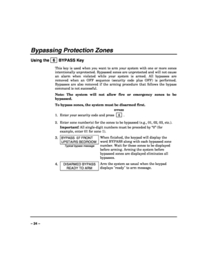 Page 24 
 
– 24 – 
Bypassing Protection Zones 
Using the   6  BYPASS Key 
This key is used when you want to arm your system with one or more zones 
intentionally unprotected. Bypassed zones are unprotected and will not cause 
an alarm when violated while your system is armed. All bypasses are 
removed when an OFF sequence (security code plus OFF) is performed. 
Bypasses are also removed if the arming procedure that follows the bypass 
command is not successful. 
Note: The system will not allow fire or emergency...