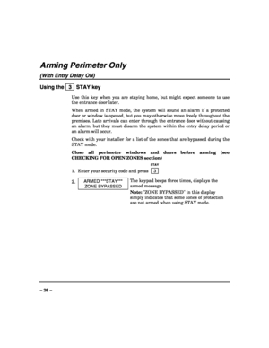 Page 26 
 
– 26 – 
Arming Perimeter Only 
(With Entry Delay ON) 
Using the   3  STAY key 
Use this key when you are staying home, but might expect someone to use 
the entrance door later. 
When armed in STAY mode, the system will sound an alarm if a protected 
door or window is opened, but you may otherwise move freely throughout the 
premises. Late arrivals can enter through the entrance door without causing 
an alarm, but they must disarm the system within the entry delay period or 
an alarm will occur....