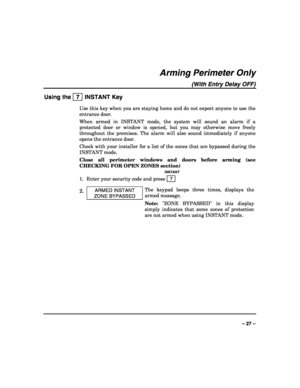 Page 27 
 
– 27 – 
Arming Perimeter Only 
(With Entry Delay OFF) 
Using the   7  INSTANT Key 
Use this key when you are staying home and do not expect anyone to use the 
entrance door. 
When armed in INSTANT mode, the system will sound an alarm if a 
protected door or window is opened, but you may otherwise move freely 
throughout the premises. The alarm will also sound immediately if anyone 
opens the entrance door. 
Check with your installer for a list of the zones that are bypassed during the 
INSTANT mode....