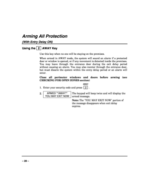 Page 28 
 
– 28 – 
Arming All Protection 
(With Entry Delay ON) 
Using the   2  AWAY Key 
Use this key when no one will be staying on the premises. 
When armed in AWAY mode, the system will sound an alarm if a protected 
door or window is opened, or if any movement is detected inside the premises. 
You may leave through the entrance door during the exit delay period 
without causing an alarm. You may also reenter through the entrance door, 
but must disarm the system within the entry delay period or an alarm...