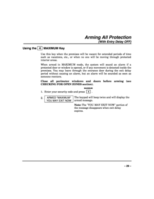 Page 29 
 
– 29 – 
Arming All Protection 
(With Entry Delay OFF) 
Using the   4  MAXIMUM Key 
Use this key when the premises will be vacant for extended periods of time 
such as vacations, etc., or when no one will be moving through protected 
interior areas. 
When armed in MAXIMUM mode, the system will sound an alarm if a 
protected door or window is opened, or if any movement is detected inside the 
premises. You may leave through the entrance door during the exit delay 
period without causing an alarm, but...