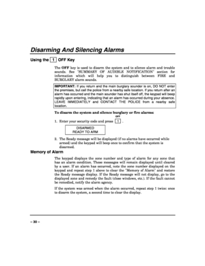 Page 30 
 
– 30 – 
Disarming And Silencing Alarms 
Using the   1  OFF Key 
The OFF key is used to disarm the system and to silence alarm and trouble 
sounds. See SUMMARY OF AUDIBLE NOTIFICATION section for 
information which will help you to distinguish between FIRE and 
BURGLARY alarm sounds. 
IMPORTANT: If you return and the main burglary sounder is on, DO NOT enter 
the premises, but call the police from a nearby safe location. If you return after an 
alarm has occurred and the main sounder has shut itself...