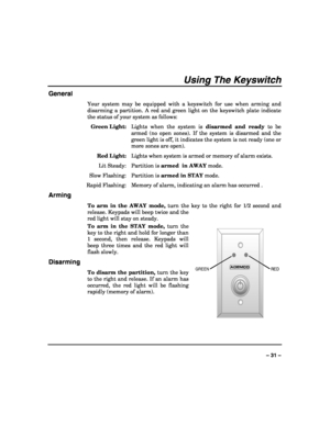 Page 31 
 
– 31 – 
Using The Keyswitch 
General 
Your system may be equipped with a keyswitch for use when arming and 
disarming a partition. A red and green light on the keyswitch plate indicate 
the status of your system as follows: 
 Green Light:  Lights when the system is disarmed and ready to be 
armed (no open zones). If the system is disarmed and the 
green light is off, it indicates the system is not ready (one or 
more zones are open). 
 Red Light:  Lights when system is armed or memory of alarm...