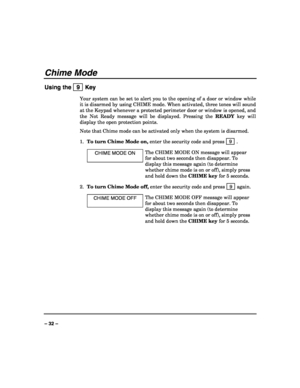 Page 32 
 
– 32 – 
Chime Mode 
Using the   9  Key 
Your system can be set to alert you to the opening of a door or window while 
it is disarmed by using CHIME mode. When activated, three tones will sound 
at the Keypad whenever a protected perimeter door or window is opened, and 
the Not Ready message will be displayed. Pressing the READY key will 
display the open protection points. 
Note that Chime mode can be activated only when the system is disarmed. 
1. To turn Chime Mode on, enter the security code and...