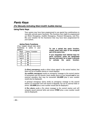 Page 34 
 
– 34 – 
Panic Keys 
(For Manually Activating Silent And/Or Audible Alarms) 
Using Panic Keys 
Your system may have been programmed to use special key combinations to 
manually activate panic functions. The functions that might be programmed 
are Silent Emergency, Audible Emergency, Personal Emergency, and Fire. 
See your installer for the function(s) that may have been programmed for 
your system. 
 
Active Panic Functions 
(Your installer should note which 
function(s) is active in your 
system.)...