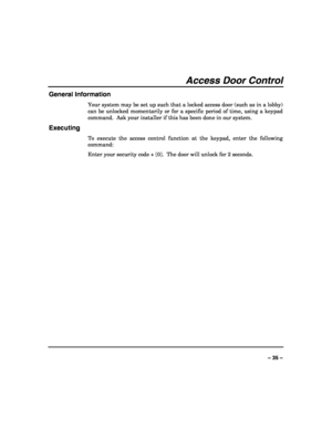 Page 35 
 
– 35 – 
Access Door Control 
General Information 
Your system may be set up such that a locked access door (such as in a lobby) 
can be unlocked momentarily or for a specific period of time, using a keypad 
command.  Ask your installer if this has been done in our system. 
Executing 
To execute the access control function at the keypad, enter the following 
command: 
Enter your security code + [0].  The door will unlock for 2 seconds. 
 
 
 
 
 
 
 
 
 
 
 
 
 
 
 
 
  