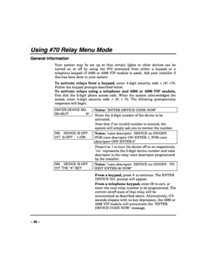 Page 36 
 
– 36 – 
Using #70 Relay Menu Mode 
General Information 
Your system may be set up so that certain lights or other devices can be 
turned on or off by using the #70 command from either a keypad or a 
telephone keypad (if 4285 or 4286 VIP module is used). Ask your installer if 
this has been done in your system. 
To activate relays from a keypad, enter 4-digit security code + [#] +70. 
Follow the keypad prompts described below. 
To activate relays using a telephone and 4285 or 4286 VIP module, 
first...