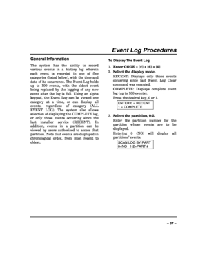 Page 37 
 
– 37 – 
Event Log Procedures 
General Information 
The system has the ability to record 
various events in a history log wherein 
each event is recorded in one of five 
categories (listed below), with the time and 
date of its occurrence. The Event Log holds 
up to 100 events, with the oldest event 
being replaced by the logging of any new 
event after the log is full. Using an alpha 
keypad, the Event Log can be viewed one 
category at a time, or can display all 
events, regardless of category (ALL...