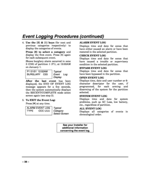 Page 38 
 
– 38 – 
Event Logging Procedures (continued) 
4. Use the [3] & [1] keys (for next and 
previous categories respectively) to 
display the categories of events. 
Press [8] to select a category and 
display the first event. Press [8] again 
for each subsequent event. 
Shows burglary alarm occurred in zone 
3 (C03) of partition 1 (P1), at 12:02AM 
on January 1. 
P1 01/01  12:02AM 
BURGLARY C03 Typical 
Event Log 
Display 
After the last event has been 
displayed, the END OF EVENT LOG 
message appears for...