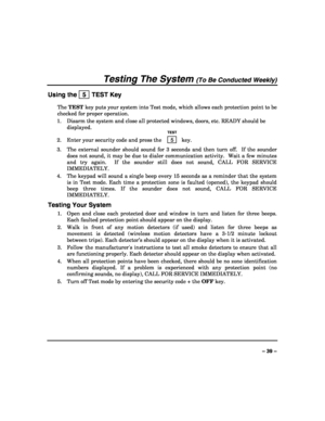 Page 39 
 
– 39 – 
Testing The System (To Be Conducted Weekly) 
Using the   5  TEST Key 
The TEST key puts your system into Test mode, which allows each protection point to be 
checked for proper operation. 
1.  Disarm the system and close all protected windows, doors, etc. READY should be 
displayed. 
  TEST 
2.  Enter your security code and press the  5  key. 
3.  The external sounder should sound for 3 seconds and then turn off.  If the sounder 
does not sound, it may be due to dialer communication activity....