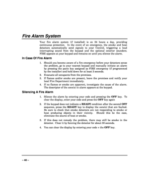 Page 40 
 
– 40 – 
Fire Alarm System 
Your fire alarm system (if installed) is on 24 hours a day, providing 
continuous protection.  In the event of an emergency, the smoke and heat 
detectors automatically send signals to your Control, triggering a loud 
interrupting sound from the keypad and the optional exterior sounders.  
FIRE appears at your keypad and remains on until you silence the alarm. 
In Case Of Fire Alarm 
1.  Should you become aware of a fire emergency before your detectors sense 
the problem,...