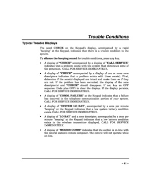 Page 41 
 
– 41 – 
Trouble Conditions 
Typical Trouble Displays 
The word CHECK on the Keypad’s display, accompanied by a rapid 
beeping at the Keypad, indicates that there is a trouble condition in the 
system.  
To silence the beeping sound for trouble conditions, press any key. 
• A display of “CHECK” accompanied by a display of CALL SERVICE 
indicates that a problem exists with the system that eliminates some of 
the protection.  CALL FOR SERVICE IMMEDIATELY.  
• A display of “CHECK” accompanied by a...