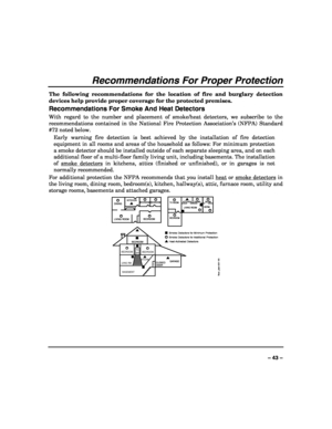Page 43 
 
– 43 – 
Recommendations For Proper Protection 
The following recommendations for the location of fire and burglary detection 
devices help provide proper coverage for the protected premises. 
Recommendations For Smoke And Heat Detectors 
With regard to the number and placement of smoke/heat detectors, we subscribe to the 
recommendations contained in the National Fire Protection Association’s (NFPA) Standard 
#72 noted below. 
Early warning fire detection is best achieved by the installation of fire...