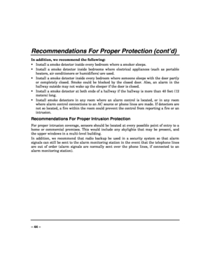 Page 44 
 
– 44 – 
Recommendations For Proper Protection (cont’d) 
In addition, we recommend the following: 
Install a smoke detector inside every bedroom where a smoker sleeps. 
Install a smoke detector inside bedrooms where electrical appliances (such as portable 
heaters, air conditioners or humidifiers) are used. 
Install a smoke detector inside every bedroom where someone sleeps with the door partly 
or completely closed. Smoke could be blocked by the closed door. Also, an alarm in the 
hallway...