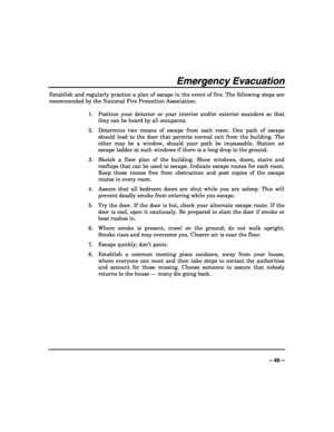 Page 45 
 
– 45 – 
Emergency Evacuation 
Establish and regularly practice a plan of escape in the event of fire. The following steps are 
recommended by the National Fire Protection Association: 
 
1.  Position your detector or your interior and/or exterior sounders so that 
they can be heard by all occupants. 
2.  Determine two means of escape from each room. One path of escape 
should lead to the door that permits normal exit from the building. The 
other may be a window, should your path be impassable....