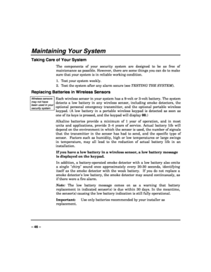 Page 46 
 
– 46 – 
Maintaining Your System 
Taking Care of Your System 
The components of your security system are designed to be as free of 
maintenance as possible. However, there are some things you can do to make 
sure that your system is in reliable working condition. 
1.  Test your system weekly. 
2.  Test the system after any alarm occurs (see TESTING THE SYSTEM). 
Replacing Batteries in Wireless Sensors 
Wireless sensors may not have been used in your security system  
Each wireless sensor in your...