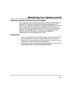 Page 47 
 
– 47 – 
Maintaining Your System (cont’d) 
Silencing Low Battery Warning Tones at the Keypad 
The keypad’s warning tones can be silenced by performing an OFF sequence 
(code plus OFF key), but the Keypads low battery message display will 
remain on as a reminder that you have a low battery condition in one or more 
of your sensors. When you replace the weak battery with a fresh one, the 
sensor will send a good battery signal to the control as soon as the sensor is 
activated (opening/closing of door,...