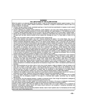 Page 53 
 
– 53 – 
WARNING!   
THE LIMITATIONS OF THIS ALARM SYSTEM While this system is an advanced design security system, it does not offer guaranteed protection against burglary or fire or other emergency. Any alarm system, whether commercial or residential, is subject to compromise or failure to warn for a variety of reasons. For example:   Intruders may gain access through unprotected openings or have the technical sophistication to bypass an alarm sensor or disconnect an alarm warning device. ...