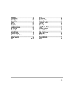 Page 55 
 
– 55 – 
Quick Arm ..................................................... 12 
Quick Arming................................................. 14 
Quick Bypass ................................................ 25 
Quick Guide .................................................. 48 
Ready............................................................ 22 
READY .......................................................... 32 
Ready Key..................................................... 22 
Relay Menu Mode...