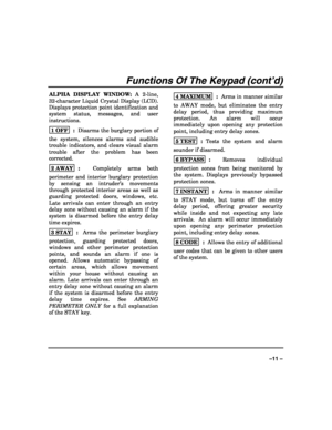 Page 11 
 
–11 – 
Functions Of The Keypad (cont’d)
ALPHA DISPLAY WINDOW: A 2-line, 
32-character Liquid Crystal Display (LCD).  
Displays protection point identification and 
system status, messages, and user 
instructions.  
1 OFF
  :  Disarms the burglary portion of 
the system, silences alarms and audible 
trouble indicators, and clears visual alarm 
trouble after the problem has been 
corrected.   
2 AWAY
  :  Completely arms both 
perimeter and interior burglary protection 
by sensing an intruder’s...