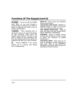 Page 12 
 
– 12 – 
Functions Of The Keypad (cont’d) 
9 CHIME  :  Turns on & off the CHIME 
mode. When on, any entry through a 
protected delay or perimeter zone while the 
system is disarmed will cause a tone to 
sound at the Keypad(s). 
✳ READY
  :  When depressed prior to 
arming the system, the keypad will display 
all open protection zones within the 
keypad’s home partition. This key is also 
used to display all zone descriptors that 
have been programmed for your system, by 
holding the key down for at...