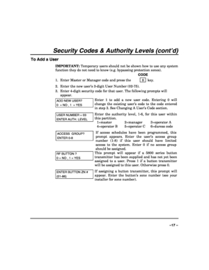 Page 17 
 
–17 – 
Security Codes & Authority Levels (cont’d) 
To Add a User 
IMPORTANT: Temporary users should not be shown how to use any system 
function they do not need to know (e.g. bypassing protection zones). 
   CODE 
1.  Enter Master or Manager code and press the    8 
 key. 
2.  Enter the new user’s 3-digit User Number (02-75). 
3.  Enter 4-digit security code for that user. The following prompts will 
appear. 
ADD NEW USER? 
0  = NO , 1  = YES 
Enter 1 to add a new user code. Entering 0 will 
change...