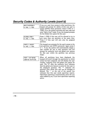Page 18 
 
– 18 – 
Security Codes & Authority Levels (cont’d) 
MULTI-ACCESS ? 
0 = NO , 1 = YES 
If you as a user have access to other partitions, the 
keypad will prompt for ability of this new user to 
access (GOTO) those partitions. Press 0 (NO) or 1 
(YES). If no, the system activates this user code and 
exits “Add a User” mode. If yes, the keypad prompts 
for the Global Arm option for this user. 
GLOBAL ARM ? 
0 = NO , 1 = YES 
Press 1 (YES) if this user will be allowed to try to 
arm more than one...