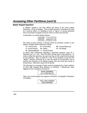 Page 22 
 
– 22 – 
Accessing Other Partitions (cont’d) 
Master Keypad Operation 
A Master keypad is one that reflects the status of the entire system 
(Partitions 1-8) on its display.  This is useful because it eliminates the need 
for a security officer in a building to have to log-on to various partitions 
from one partition’s keypad to find out where an alarm has occurred. 
A description of a typical display follows: 
SYSTEM  1 2 3 4 5 6 7 8 
STATUS  R R N N A  T ✴ B 
The status of each partition is directly...