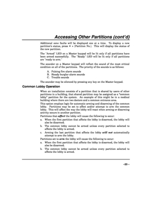 Page 23 
 
–23 – 
Accessing Other Partitions (cont’d) 
Additional zone faults will be displayed one at a time.  To display a new 
partition’s status, press ✴ + [Partition No.].  This will display the status of 
the new partition. 
The Armed LED on a Master keypad will be lit only if all partitions have 
been armed successfully.  The Ready LED will be lit only if all partitions 
are ready to arm. 
The sounder on a Master keypad will reflect the sound of the most critical 
condition on all of the partitions.  The...