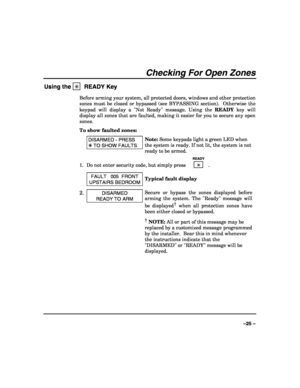 Page 25 
 
–25 – 
Checking For Open Zones 
Using the ✳  READY Key 
Before arming your system, all protected doors, windows and other protection 
zones must be closed or bypassed (see BYPASSING section).  Otherwise the 
keypad will display a Not Ready message. Using the READY key will 
display all zones that are faulted, making it easier for you to secure any open 
zones. 
To show faulted zones: 
 DISARMED - PRESS 
 TO SHOW FAULTS 
Note: Some keypads light a green LED when 
the system is ready. If not lit, the...