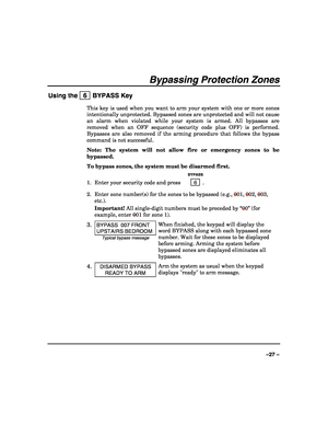 Page 27 
 
–27 – 
Bypassing Protection Zones 
Using the   6  BYPASS Key 
This key is used when you want to arm your system with one or more zones 
intentionally unprotected. Bypassed zones are unprotected and will not cause 
an alarm when violated while your system is armed. All bypasses are 
removed when an OFF sequence (security code plus OFF) is performed. 
Bypasses are also removed if the arming procedure that follows the bypass 
command is not successful. 
Note: The system will not allow fire or emergency...