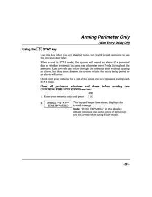 Page 29 
 
–29 – 
Arming Perimeter Only 
(With Entry Delay ON) 
Using the   3  STAY key 
Use this key when you are staying home, but might expect someone to use 
the entrance door later. 
When armed in STAY mode, the system will sound an alarm if a protected 
door or window is opened, but you may otherwise move freely throughout the 
premises. Late arrivals can enter through the entrance door without causing 
an alarm, but they must disarm the system within the entry delay period or 
an alarm will occur....