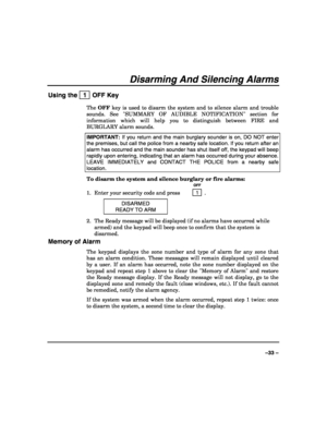 Page 33 
 
–33 – 
Disarming And Silencing Alarms 
Using the   1  OFF Key 
The OFF key is used to disarm the system and to silence alarm and trouble 
sounds. See SUMMARY OF AUDIBLE NOTIFICATION section for 
information which will help you to distinguish between FIRE and 
BURGLARY alarm sounds. 
IMPORTANT: If you return and the main burglary sounder is on, DO NOT enter 
the premises, but call the police from a nearby safe location. If you return after an 
alarm has occurred and the main sounder has shut itself...