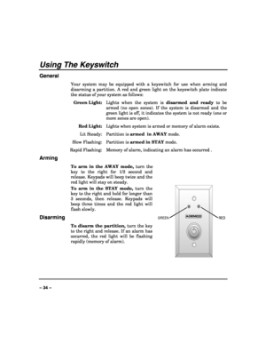 Page 34 
 
– 34 – 
Using The Keyswitch 
General 
Your system may be equipped with a keyswitch for use when arming and 
disarming a partition. A red and green light on the keyswitch plate indicate 
the status of your system as follows: 
 Green Light:  Lights when the system is disarmed and ready to be 
armed (no open zones). If the system is disarmed and the 
green light is off, it indicates the system is not ready (one or 
more zones are open). 
 Red Light:  Lights when system is armed or memory of alarm...