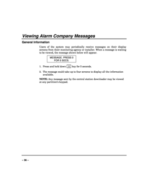 Page 36 
 
– 36 – 
Viewing Alarm Company Messages 
General Information 
Users of the system may periodically receive messages on their display 
screens from their monitoring agency or installer. When a message is waiting 
to be viewed, the message shown below will appear. 
MESSAGE. PRESS 0 
FOR 5 SECS. 
1.  Press and hold down   0  key for 5 seconds. 
2.  The message could take up to four screens to display all the information 
available. 
NOTE: Any message sent by the central station downloader may be viewed...