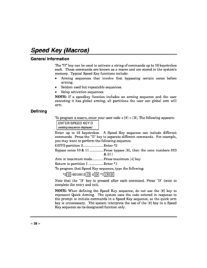 Page 38 
 
– 38 – 
Speed Key (Macros) 
General Information 
The “D” key can be used to activate a string of commands up to 16 keystrokes 
each.  These commands are known as a macro and are stored in the system’s 
memory.  Typical Speed Key functions include: 
• Arming sequences that involve first bypassing certain zones before 
arming. 
• Seldom used but repeatable sequences. 
• Relay activation sequences. 
NOTE: If a speedkey function includes an arming sequence and the user 
executing it has global arming,...