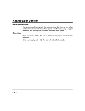 Page 40 
 
– 40 – 
Access Door Control 
General Information 
Your system may be set up such that a locked access door (such as in a lobby) 
can be unlocked momentarily or for a specific period of time, using a keypad 
command.  Ask your installer if this has been done in our system. 
Executing 
There are several entries that can be entered at the keypad to activate this 
command: 
Enter your security code + [0].  The door will unlock for 2 seconds. 
 
 
 
 
 
 
 
 
 
 
 
 
 
 
 
 
  