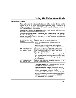 Page 41 
 
– 41 – 
Using #70 Relay Menu Mode 
General Information 
Your system may be set up so that certain lights or other devices can be 
turned on or off by using the #70 command from either a keypad or a 
telephone keypad (if 4285 or 4286 VIP module is used). Ask your installer if 
this has been done in your system. 
To activate relays from a keypad, enter 4-digit security code + [#] +70. 
Follow the keypad prompts described below. 
To activate relays using a telephone and 4285 or 4286 VIP module, 
first...