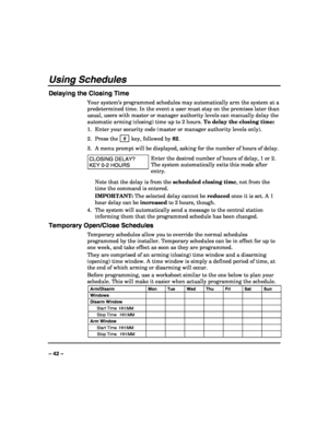 Page 42 
 
– 42 – 
Using Schedules 
Delaying the Closing Time 
Your system’s programmed schedules may automatically arm the system at a 
predetermined time. In the event a user must stay on the premises later than 
usual, users with master or manager authority levels can manually delay the 
automatic arming (closing) time up to 2 hours. To delay the closing time: 
1.  Enter your security code (master or manager authority levels only). 
2. Press the  # 
 key, followed by 82. 
3.  A menu prompt will be displayed,...