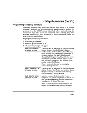 Page 43 
 
– 43 – 
Using Schedules (cont’d) 
Programming Temporary Schedules 
Temporary schedules only affect the partition from which it is entered. 
Temporary schedules can be reused at later dates simply by scrolling (by 
pressing #) to the DAYS? prompt (described below) and activating the 
appropriate days. This should be considered when defining daily time 
windows. Note that only users with authority level of manager or higher can 
program temporary schedules. 
To program temporary schedules: 
1.  Enter...